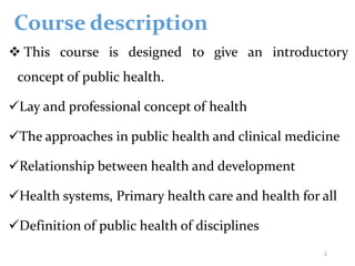 Course description
 This course is designed to give an introductory
concept of public health.
Lay and professional concept of health
The approaches in public health and clinical medicine
Relationship between health and development
Health systems, Primary health care and health for all
Definition of public health of disciplines
2
 