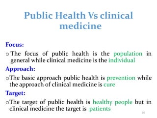 Public Health Vs clinical
medicine
Focus:
o The focus of public health is the population in
general while clinical medicine is the individual
Approach:
oThe basic approach public health is prevention while
the approach of clinical medicine is cure
Target:
oThe target of public health is healthy people but in
clinical medicine the target is patients 20
 
