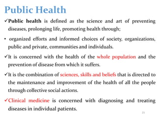 Public Health
Public health is defined as the science and art of preventing
diseases, prolonging life, promoting health through;
• organized efforts and informed choices of society, organizations,
public and private, communities and individuals.
It is concerned with the health of the whole population and the
prevention of disease from which it suffers.
It is the combination of sciences, skills and beliefs that is directed to
the maintenance and improvement of the health of all the people
through collective social actions.
Clinical medicine is concerned with diagnosing and treating
diseases in individual patients.
23
 