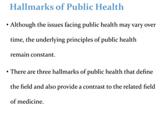Hallmarks of Public Health
• Although the issues facing public health may vary over
time, the underlying principles of public health
remain constant.
• There are three hallmarks of public health that deﬁne
the ﬁeld and also provide a contrast to the related ﬁeld
of medicine.
 