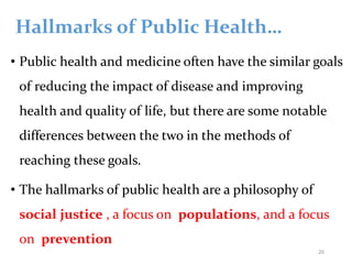 Hallmarks of Public Health…
• Public health and medicine often have the similar goals
of reducing the impact of disease and improving
health and quality of life, but there are some notable
differences between the two in the methods of
reaching these goals.
• The hallmarks of public health are a philosophy of
social justice , a focus on populations, and a focus
on prevention
26
 
