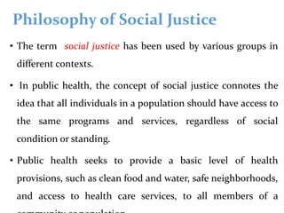 Philosophy of Social Justice
• The term social justice has been used by various groups in
different contexts.
• In public health, the concept of social justice connotes the
idea that all individuals in a population should have access to
the same programs and services, regardless of social
condition or standing.
• Public health seeks to provide a basic level of health
provisions, such as clean food and water, safe neighborhoods,
and access to health care services, to all members of a
 