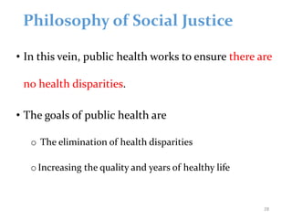 Philosophy of Social Justice
• In this vein, public health works to ensure there are
no health disparities.
• The goals of public health are
o The elimination of health disparities
o Increasing the quality and years of healthy life
28
 