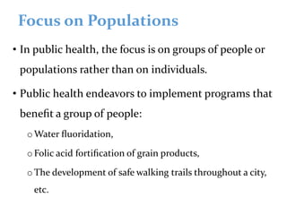Focus on Populations
• In public health, the focus is on groups of people or
populations rather than on individuals.
• Public health endeavors to implement programs that
beneﬁt a group of people:
oWater ﬂuoridation,
oFolic acid fortiﬁcation of grain products,
oThe development of safe walking trails throughout a city,
etc.
 