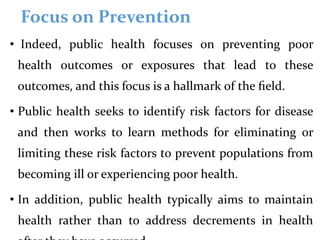 Focus on Prevention
• Indeed, public health focuses on preventing poor
health outcomes or exposures that lead to these
outcomes, and this focus is a hallmark of the ﬁeld.
• Public health seeks to identify risk factors for disease
and then works to learn methods for eliminating or
limiting these risk factors to prevent populations from
becoming ill or experiencing poor health.
• In addition, public health typically aims to maintain
health rather than to address decrements in health
 
