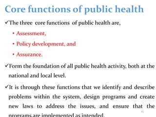 Core functions of public health
The three core functions of public health are,
• Assessment,
• Policy development, and
• Assurance.
Form the foundation of all public health activity, both at the
national and local level.
It is through these functions that we identify and describe
problems within the system, design programs and create
new laws to address the issues, and ensure that the
31
 