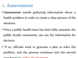 1. Assessment
Assessment entails gathering information about a
health problem in order to create a clear picture of the
situation.
Once a public health issue has been fully assessed, the
public health community can use the information for
decision.
 If so, officials need to generate a plan to solve the
problem, and the process continues into the second
32
 