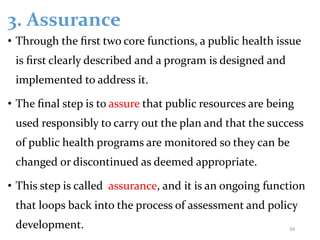 3. Assurance
• Through the ﬁrst two core functions, a public health issue
is ﬁrst clearly described and a program is designed and
implemented to address it.
• The ﬁnal step is to assure that public resources are being
used responsibly to carry out the plan and that the success
of public health programs are monitored so they can be
changed or discontinued as deemed appropriate.
• This step is called assurance, and it is an ongoing function
that loops back into the process of assessment and policy
development. 34
 