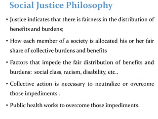 Social Justice Philosophy
• Justice indicates that there is fairness in the distribution of
benefits and burdens;
• How each member of a society is allocated his or her fair
share of collective burdens and benefits
• Factors that impede the fair distribution of benefits and
burdens: social class, racism, disability, etc..
• Collective action is necessary to neutralize or overcome
those impediments .
• Public health works to overcome those impediments.
 