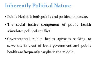 Inherently Political Nature
• Public Health is both public and political in nature.
• The social justice component of public health
stimulates political conflict
• Governmental public health agencies seeking to
serve the interest of both government and public
health are frequently caught in the middle.
 