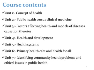 Course contents
Unit 1:- Concept of health
Unit 2:- Public health versus clinical medicine
Unit 3:- Factors affecting health and models of diseases
causation theories
Unit 4:- Health and development
Unit 5:- Health systems
Unit 6:- Primary health care and health for all
Unit 7:- Identifying community health problems and
ethical issues in public health
4
 
