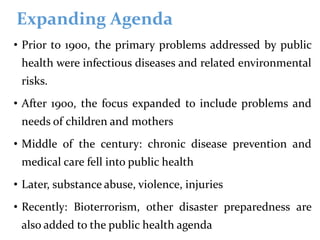 Expanding Agenda
• Prior to 1900, the primary problems addressed by public
health were infectious diseases and related environmental
risks.
• After 1900, the focus expanded to include problems and
needs of children and mothers
• Middle of the century: chronic disease prevention and
medical care fell into public health
• Later, substance abuse, violence, injuries
• Recently: Bioterrorism, other disaster preparedness are
also added to the public health agenda
 