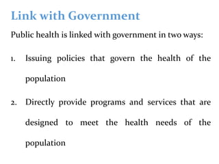 Link with Government
Public health is linked with government in two ways:
1. Issuing policies that govern the health of the
population
2. Directly provide programs and services that are
designed to meet the health needs of the
population
 