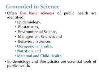 Grounded in Science
• Often five basic sciences of public health are
identified:
• Epidemiology,
• Biostatistics,
• Environmental Science,
• Management Sciences and
• Behavioral Sciences.
• Occupational Health,
• Nutrition, and
• Maternal and Child Health
• Epidemiology and Biostatistics are essential tools of
public health.
 