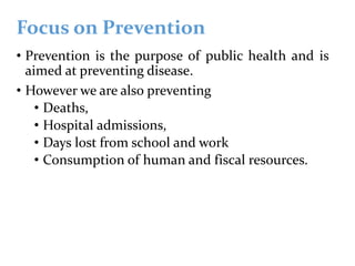 Focus on Prevention
• Prevention is the purpose of public health and is
aimed at preventing disease.
• However we are also preventing
• Deaths,
• Hospital admissions,
• Days lost from school and work
• Consumption of human and fiscal resources.
 