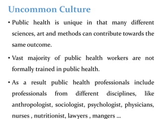 Uncommon Culture
• Public health is unique in that many different
sciences, art and methods can contribute towards the
same outcome.
• Vast majority of public health workers are not
formally trained in public health.
• As a result public health professionals include
professionals from different disciplines, like
anthropologist, sociologist, psychologist, physicians,
nurses , nutritionist, lawyers , mangers …
 