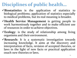 Disciplines of public health…
Biostatistics is the application of statistics to
biological problems; application of statistics especially
to medical problems, but its real meaning is broader.
Health Service Management is getting people to
work harmoniously together and to make efficient use
of resources in order to achieve objectives.
Ecology: is the study of relationship among living
organisms and their environment.
Research: It is a systematic investigation towards
increasing knowledge. It aims at the discovery and
interpretation of facts, revision of accepted theories, or
laws in the light of new facts or practical application
osuch new theories or laws.
48
 