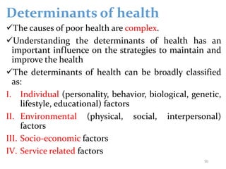 Determinants of health
The causes of poor health are complex.
Understanding the determinants of health has an
important influence on the strategies to maintain and
improve the health
The determinants of health can be broadly classified
as:
I. Individual (personality, behavior, biological, genetic,
lifestyle, educational) factors
II. Environmental (physical, social, interpersonal)
factors
III. Socio-economic factors
IV. Service related factors
50
 