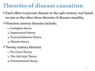 Theories of disease causation
Each effort to prevent disease in the 19th century was based
on one or the other three theories of disease causality.
Nineteen century theories include;
1. Contagion theory
2. Supernatural theory
3. Personal behavior theory
4. Miasma theory
Twenty century theories
1. The Germ Theory
2. The Life Style Theory
3. Environmental theory
51
 