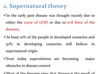 2. Supernatural theory
In the early past disease was thought mainly due to
either the curse of GOD or due to evil force of the
demons.
At least 10% of the people in developed countries and
30% in developing countries still believe in
supernatural origin
Even today superstitions are becoming major
obstacles in disease control
53
 