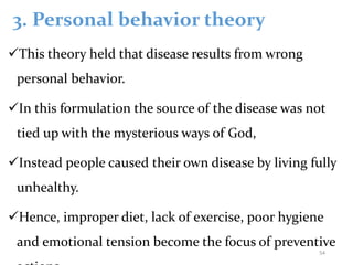 3. Personal behavior theory
This theory held that disease results from wrong
personal behavior.
In this formulation the source of the disease was not
tied up with the mysterious ways of God,
Instead people caused their own disease by living fully
unhealthy.
Hence, improper diet, lack of exercise, poor hygiene
and emotional tension become the focus of preventive
54
 