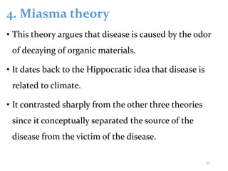 4. Miasma theory
• This theory argues that disease is caused by the odor
of decaying of organic materials.
• It dates back to the Hippocratic idea that disease is
related to climate.
• It contrasted sharply from the other three theories
since it conceptually separated the source of the
disease from the victim of the disease.
55
 