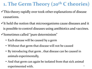1. The Germ Theory (20th C theories)
This theory rapidly over took other explanations of disease
causations.
It held the notion that microorganisms cause diseases and it
is possible to control diseases using antibiotics and vaccines.
Sometimes called “pure determinism”
• Each disease will be caused by a germ
• Without that germ that disease will not be caused
• By introducing that germ , that disease can be caused in
animals experimentally,
• And that germ can again be isolated from that sick animal
experimented with. 56
 
