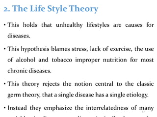 2. The Life Style Theory
• This holds that unhealthy lifestyles are causes for
diseases.
• This hypothesis blames stress, lack of exercise, the use
of alcohol and tobacco improper nutrition for most
chronic diseases.
• This theory rejects the notion central to the classic
germ theory, that a single disease has a single etiology.
• Instead they emphasize the interrelatedness of many
57
 