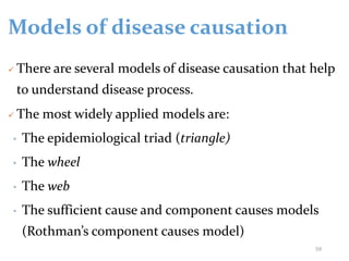 Models of disease causation
 There are several models of disease causation that help
to understand disease process.
 The most widely applied models are:
• The epidemiological triad (triangle)
• The wheel
• The web
• The sufficient cause and component causes models
(Rothman’s component causes model)
59
 