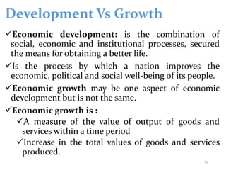 Development Vs Growth
Economic development: is the combination of
social, economic and institutional processes, secured
the means for obtaining a better life.
Is the process by which a nation improves the
economic, political and social well-being of its people.
Economic growth may be one aspect of economic
development but is not the same.
Economic growth is :
A measure of the value of output of goods and
services within a time period
Increase in the total values of goods and services
produced.
70
 