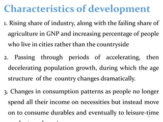 Characteristics of development
1. Rising share of industry, along with the failing share of
agriculture in GNP and increasing percentage of people
who live in cities rather than the countryside
2. Passing through periods of accelerating, then
decelerating population growth, during which the age
structure of the country changes dramatically.
3. Changes in consumption patterns as people no longer
spend all their income on necessities but instead move
on to consume durables and eventually to leisure-time
71
 