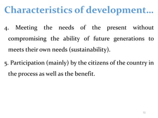 Characteristics of development…
4. Meeting the needs of the present without
compromising the ability of future generations to
meets their own needs (sustainability).
5. Participation (mainly) by the citizens of the country in
the process as well as the benefit.
72
 