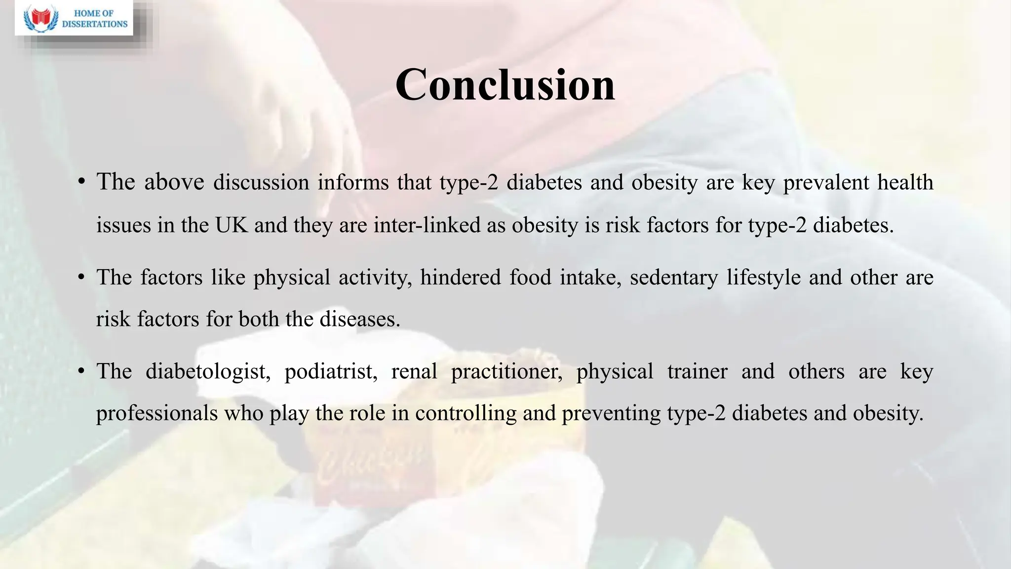 Conclusion
• The above discussion informs that type-2 diabetes and obesity are key prevalent health
issues in the UK and they are inter-linked as obesity is risk factors for type-2 diabetes.
• The factors like physical activity, hindered food intake, sedentary lifestyle and other are
risk factors for both the diseases.
• The diabetologist, podiatrist, renal practitioner, physical trainer and others are key
professionals who play the role in controlling and preventing type-2 diabetes and obesity.
 