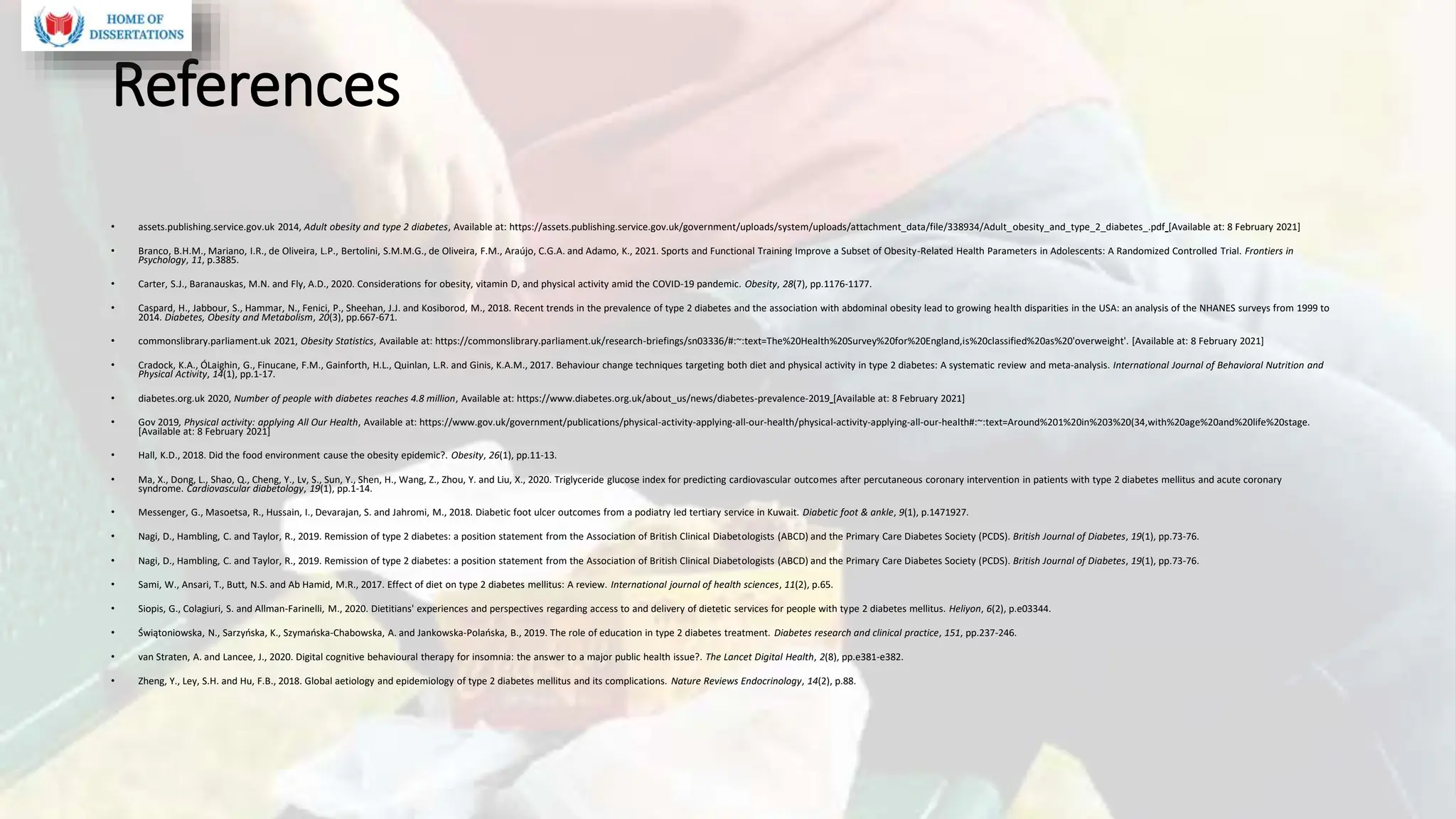 References
• assets.publishing.service.gov.uk 2014, Adult obesity and type 2 diabetes, Available at: https://assets.publishing.service.gov.uk/government/uploads/system/uploads/attachment_data/file/338934/Adult_obesity_and_type_2_diabetes_.pdf [Available at: 8 February 2021]
• Branco, B.H.M., Mariano, I.R., de Oliveira, L.P., Bertolini, S.M.M.G., de Oliveira, F.M., Araújo, C.G.A. and Adamo, K., 2021. Sports and Functional Training Improve a Subset of Obesity-Related Health Parameters in Adolescents: A Randomized Controlled Trial. Frontiers in
Psychology, 11, p.3885.
• Carter, S.J., Baranauskas, M.N. and Fly, A.D., 2020. Considerations for obesity, vitamin D, and physical activity amid the COVID‐19 pandemic. Obesity, 28(7), pp.1176-1177.
• Caspard, H., Jabbour, S., Hammar, N., Fenici, P., Sheehan, J.J. and Kosiborod, M., 2018. Recent trends in the prevalence of type 2 diabetes and the association with abdominal obesity lead to growing health disparities in the USA: an analysis of the NHANES surveys from 1999 to
2014. Diabetes, Obesity and Metabolism, 20(3), pp.667-671.
• commonslibrary.parliament.uk 2021, Obesity Statistics, Available at: https://commonslibrary.parliament.uk/research-briefings/sn03336/#:~:text=The%20Health%20Survey%20for%20England,is%20classified%20as%20'overweight'. [Available at: 8 February 2021]
• Cradock, K.A., ÓLaighin, G., Finucane, F.M., Gainforth, H.L., Quinlan, L.R. and Ginis, K.A.M., 2017. Behaviour change techniques targeting both diet and physical activity in type 2 diabetes: A systematic review and meta-analysis. International Journal of Behavioral Nutrition and
Physical Activity, 14(1), pp.1-17.
• diabetes.org.uk 2020, Number of people with diabetes reaches 4.8 million, Available at: https://www.diabetes.org.uk/about_us/news/diabetes-prevalence-2019 [Available at: 8 February 2021]
• Gov 2019, Physical activity: applying All Our Health, Available at: https://www.gov.uk/government/publications/physical-activity-applying-all-our-health/physical-activity-applying-all-our-health#:~:text=Around%201%20in%203%20(34,with%20age%20and%20life%20stage.
[Available at: 8 February 2021]
• Hall, K.D., 2018. Did the food environment cause the obesity epidemic?. Obesity, 26(1), pp.11-13.
• Ma, X., Dong, L., Shao, Q., Cheng, Y., Lv, S., Sun, Y., Shen, H., Wang, Z., Zhou, Y. and Liu, X., 2020. Triglyceride glucose index for predicting cardiovascular outcomes after percutaneous coronary intervention in patients with type 2 diabetes mellitus and acute coronary
syndrome. Cardiovascular diabetology, 19(1), pp.1-14.
• Messenger, G., Masoetsa, R., Hussain, I., Devarajan, S. and Jahromi, M., 2018. Diabetic foot ulcer outcomes from a podiatry led tertiary service in Kuwait. Diabetic foot & ankle, 9(1), p.1471927.
• Nagi, D., Hambling, C. and Taylor, R., 2019. Remission of type 2 diabetes: a position statement from the Association of British Clinical Diabetologists (ABCD) and the Primary Care Diabetes Society (PCDS). British Journal of Diabetes, 19(1), pp.73-76.
• Nagi, D., Hambling, C. and Taylor, R., 2019. Remission of type 2 diabetes: a position statement from the Association of British Clinical Diabetologists (ABCD) and the Primary Care Diabetes Society (PCDS). British Journal of Diabetes, 19(1), pp.73-76.
• Sami, W., Ansari, T., Butt, N.S. and Ab Hamid, M.R., 2017. Effect of diet on type 2 diabetes mellitus: A review. International journal of health sciences, 11(2), p.65.
• Siopis, G., Colagiuri, S. and Allman-Farinelli, M., 2020. Dietitians' experiences and perspectives regarding access to and delivery of dietetic services for people with type 2 diabetes mellitus. Heliyon, 6(2), p.e03344.
• Świątoniowska, N., Sarzyńska, K., Szymańska-Chabowska, A. and Jankowska-Polańska, B., 2019. The role of education in type 2 diabetes treatment. Diabetes research and clinical practice, 151, pp.237-246.
• van Straten, A. and Lancee, J., 2020. Digital cognitive behavioural therapy for insomnia: the answer to a major public health issue?. The Lancet Digital Health, 2(8), pp.e381-e382.
• Zheng, Y., Ley, S.H. and Hu, F.B., 2018. Global aetiology and epidemiology of type 2 diabetes mellitus and its complications. Nature Reviews Endocrinology, 14(2), p.88.
 