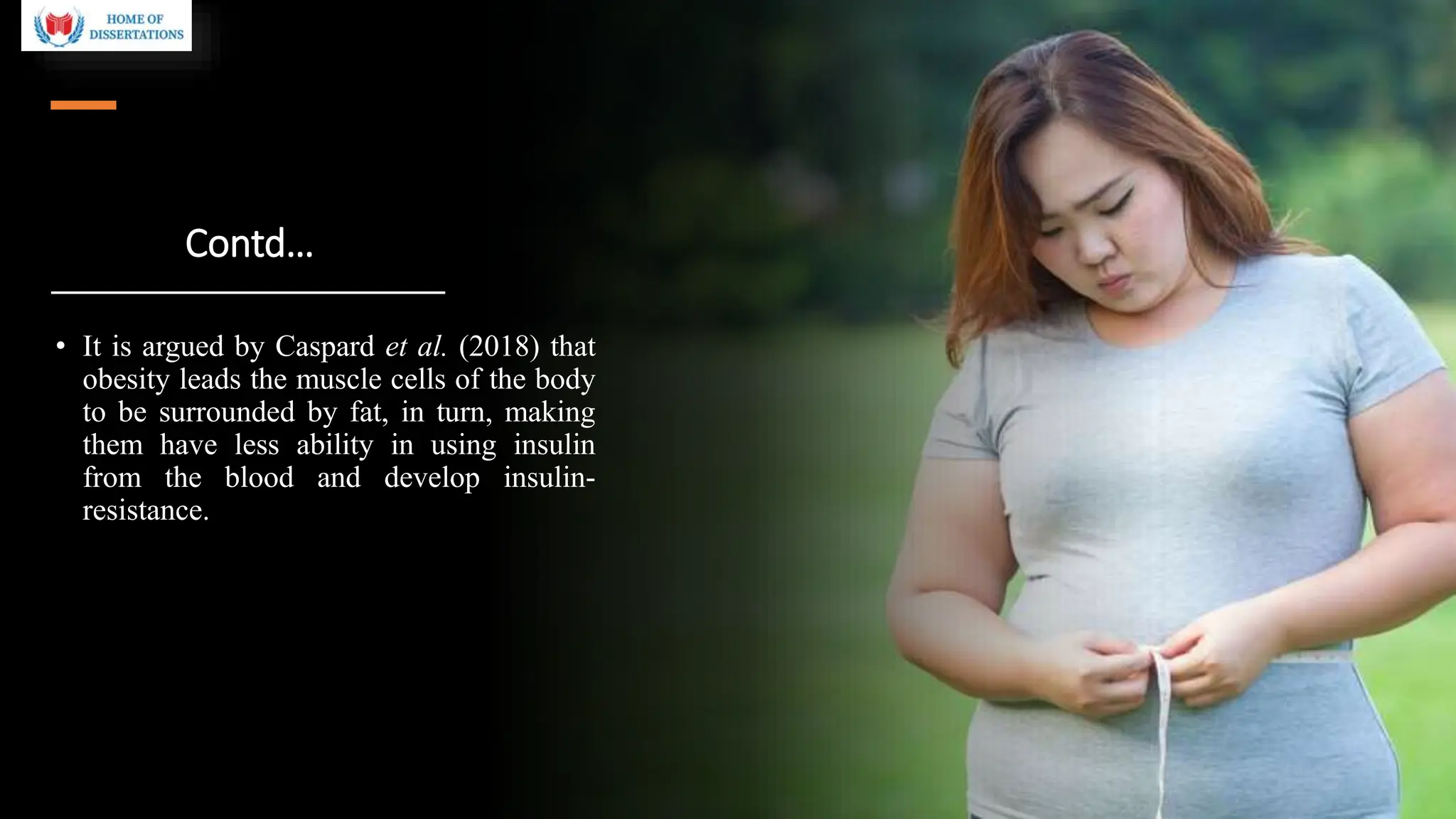 Contd…
• It is argued by Caspard et al. (2018) that
obesity leads the muscle cells of the body
to be surrounded by fat, in turn, making
them have less ability in using insulin
from the blood and develop insulin-
resistance.
 