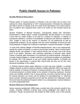 Public Health Issues in Pakistan
Quality Medical Education:
Present system of medical education in Pakistan is the one which has its roots in the
colonial era. Since independence in 1947, medical education in Pakistan has witnessed
very little or almost no change at all. As a result of the rigid attitude of our policy makers,
lots of problems have appeared which need to be sorted out and remedial actions be
taken.
General Problems of Medical Education, Educationists believe that information
disseminated in mother tongue is easily comprehended. But the situation in our country
is such that our mother tongue is not used as a medium of instruction in majority of
educational institutions, because of unavailability of textbooks and reference materials in
Urdu. English is used as the medium of instruction for all professional as well as
postgraduate programs. So, the students with very sound knowledge of science but with
some weakness in English find it difficult to understand or express themselves in English.
In most of the medical colleges of Pakistan students-teacher ratio is very inappropriate.
Usually the number of students in a class is around three hundred. Hence communication
between faculty and students in most medical schools has not been one of the strong
point of our system. Moreover, with increasing awareness of personal rights, lesser
number of patients allow themselves to be examined by medical students, especially so
in private medical colleges. In modern world live or mechanical simulators are substituted
for patients. But in the absence of any such facility medical students in Pakistan are
devoid of the opportunities to practice their clinical skills and they are left with mere
theoretical knowledge of the subject.
In Pakistan national politics exerts influences on each and every institution in medical
colleges students as well as teacher’s selection is highly politicized. Merit is no longer the
criteria resulting in lowering of standard of medical education as a whole. The standard
of medical education is directly related to the standard of teaching manpower, financial
inputs and available facilities. Due to wrong planning and policy making financial inputs
for medical education are scarce and the facilities for teaching/learning i.e. reference
books, journals, laboratory equipment are not Upto the standard and inadequate as well.
We do not have the potential of research neither in our undergraduate medical institutions
nor at the postgraduate level.
Human Resource Development:
Human resource development (HRD) plays a central role in the economic growth of any
country. Currently, Pakistan is facing some serious challenges with regard to this
profession. Though the government has created an HRD ministry, since it has primarily
 