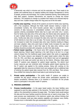 9Indian Public Health IT Assessment - National Health Systems Resource Centre and Taurus Glocal Consulting – 2011
www.nhsrcindia.org, www.taurusglocal.com
a democratic way which is inclusive and not the autocratic way. There needs to be
greater and sustained focus on capacity building and change management in terms
of people, process and technology. Put in place sustained training, hand holding and
help desk support. Constant interventions are required to change the human
behaviour. The resistance to change is a problem that needs to be removed step-by-
step over time. Sudden change makes the frog jump out of the hot water.
 Facility wise reporting - Almost all the systems are built for facility-wise reporting,
with a few exceptions. Although the Public health decision making is based on
consolidated numbers, the trend towards granular data is probably driven by
concerns of data inaccuracy in consolidated numbers. If the District data entry
operator entering consolidated District data has to open and enter only 1 screen;
then for facility-wise data entry of the same data, the District data entry operator has
to open multiple facility-wise screens, thereby increasing the time taken for data
entry. Facility-wise data entry increased the data entry load from consolidated data
of 634 districts to more than a Lac SC data. The human resource at the District was
not increased to match the increased data entry load; therefore leading to fatigue
and lower adoption. Data entry point kept at higher levels increases the case load
because all facilities under it send their data to the data entry centres. Lower
facilities should be provided with computers, to enter their data locally.
 Patient based reporting – We found some RCH systems designed for patient
based reporting. Patient based reporting is the right thing to do but it is a huge
cultural change from the traditional paper based system that works on aggregated
data. The human resource was designed for paper based system where the data
from SC, PHC, and Block was aggregated at the District level and all aggregated
reporting to the state and centre was done by the District. Whereas, these public
health IT systems were designed for patient based reporting. The district level
human resources got over stretched when fortnightly patient based reporting thru
the IT system was applied to the existing process. Along with working on the
aggregated data the resources at District level were assigned with an additional task
of entering the patient based data received from SC, PHC and Block. Their primary
focus shifted from doing the district level tasks to just entering the data.
II. Private sector participation – The public health IT systems are unable to
complete the big picture without the private sector participation especially for
disease surveillance; Whereas there is no incentive or motivation for the private
sector to participate in the public health IT systems.
b. PROCESS LEARNINGS
I. Process transformation - In the paper based system, the lower facilities were
supposed to send the data upstream in the hierarchy. The lower facilities didn’t have
rights or the wherewithal to analyse the paper data. The higher levels would analyse
the data and the lower facilities would be informed only on need to know basis. The
same process was implemented in the electronic system also without thinking that
now the computer could give data analytics capability and empower every facility.
Process errors in information flow get accentuated in the IT system.
 