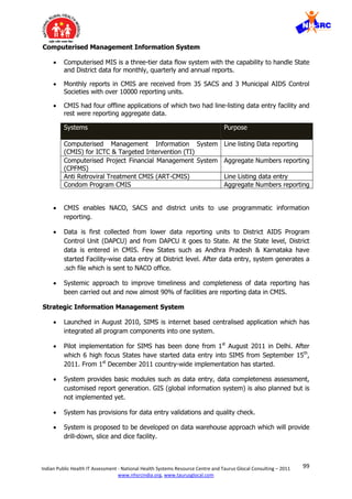 99Indian Public Health IT Assessment - National Health Systems Resource Centre and Taurus Glocal Consulting – 2011
www.nhsrcindia.org, www.taurusglocal.com
Computerised Management Information System
 Computerised MIS is a three-tier data flow system with the capability to handle State
and District data for monthly, quarterly and annual reports.
 Monthly reports in CMIS are received from 35 SACS and 3 Municipal AIDS Control
Societies with over 10000 reporting units.
 CMIS had four offline applications of which two had line-listing data entry facility and
rest were reporting aggregate data.
Systems Purpose
Computerised Management Information System
(CMIS) for ICTC & Targeted Intervention (TI)
Line listing Data reporting
Computerised Project Financial Management System
(CPFMS)
Aggregate Numbers reporting
Anti Retroviral Treatment CMIS (ART-CMIS) Line Listing data entry
Condom Program CMIS Aggregate Numbers reporting
 CMIS enables NACO, SACS and district units to use programmatic information
reporting.
 Data is first collected from lower data reporting units to District AIDS Program
Control Unit (DAPCU) and from DAPCU it goes to State. At the State level, District
data is entered in CMIS. Few States such as Andhra Pradesh & Karnataka have
started Facility-wise data entry at District level. After data entry, system generates a
.sch file which is sent to NACO office.
 Systemic approach to improve timeliness and completeness of data reporting has
been carried out and now almost 90% of facilities are reporting data in CMIS.
Strategic Information Management System
 Launched in August 2010, SIMS is internet based centralised application which has
integrated all program components into one system.
 Pilot implementation for SIMS has been done from 1st
August 2011 in Delhi. After
which 6 high focus States have started data entry into SIMS from September 15th
,
2011. From 1st
December 2011 country-wide implementation has started.
 System provides basic modules such as data entry, data completeness assessment,
customised report generation. GIS (global information system) is also planned but is
not implemented yet.
 System has provisions for data entry validations and quality check.
 System is proposed to be developed on data warehouse approach which will provide
drill-down, slice and dice facility.
 
