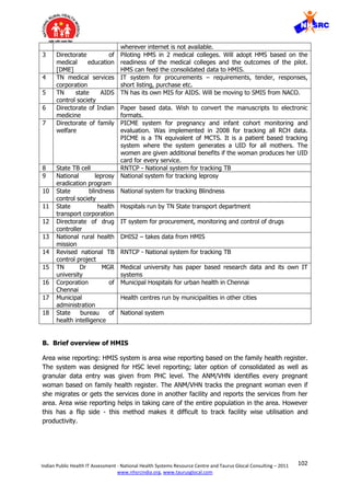 102Indian Public Health IT Assessment - National Health Systems Resource Centre and Taurus Glocal Consulting – 2011
www.nhsrcindia.org, www.taurusglocal.com
wherever internet is not available.
3 Directorate of
medical education
[DME]
Piloting HMS in 2 medical colleges. Will adopt HMS based on the
readiness of the medical colleges and the outcomes of the pilot.
HMS can feed the consolidated data to HMIS.
4 TN medical services
corporation
IT system for procurements – requirements, tender, responses,
short listing, purchase etc.
5 TN state AIDS
control society
TN has its own MIS for AIDS. Will be moving to SMIS from NACO.
6 Directorate of Indian
medicine
Paper based data. Wish to convert the manuscripts to electronic
formats.
7 Directorate of family
welfare
PICME system for pregnancy and infant cohort monitoring and
evaluation. Was implemented in 2008 for tracking all RCH data.
PICME is a TN equivalent of MCTS. It is a patient based tracking
system where the system generates a UID for all mothers. The
women are given additional benefits if the woman produces her UID
card for every service.
8 State TB cell RNTCP - National system for tracking TB
9 National leprosy
eradication program
National system for tracking leprosy
10 State blindness
control society
National system for tracking Blindness
11 State health
transport corporation
Hospitals run by TN State transport department
12 Directorate of drug
controller
IT system for procurement, monitoring and control of drugs
13 National rural health
mission
DHIS2 – takes data from HMIS
14 Revised national TB
control project
RNTCP - National system for tracking TB
15 TN Dr MGR
university
Medical university has paper based research data and its own IT
systems
16 Corporation of
Chennai
Municipal Hospitals for urban health in Chennai
17 Municipal
administration
Health centres run by municipalities in other cities
18 State bureau of
health intelligence
National system
B. Brief overview of HMIS
Area wise reporting: HMIS system is area wise reporting based on the family health register.
The system was designed for HSC level reporting; later option of consolidated as well as
granular data entry was given from PHC level. The ANM/VHN identifies every pregnant
woman based on family health register. The ANM/VHN tracks the pregnant woman even if
she migrates or gets the services done in another facility and reports the services from her
area. Area wise reporting helps in taking care of the entire population in the area. However
this has a flip side - this method makes it difficult to track facility wise utilisation and
productivity.
 