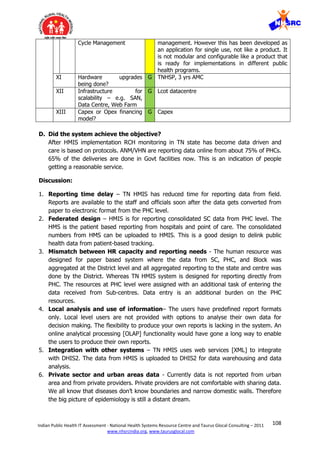 108Indian Public Health IT Assessment - National Health Systems Resource Centre and Taurus Glocal Consulting – 2011
www.nhsrcindia.org, www.taurusglocal.com
Cycle Management management. However this has been developed as
an application for single use, not like a product. It
is not modular and configurable like a product that
is ready for implementations in different public
health programs.
XI Hardware upgrades
being done?
G TNHSP, 3 yrs AMC
XII Infrastructure for
scalability – e.g. SAN,
Data Centre, Web Farm
G Lcot datacentre
XIII Capex or Opex financing
model?
G Capex
D. Did the system achieve the objective?
After HMIS implementation RCH monitoring in TN state has become data driven and
care is based on protocols. ANM/VHN are reporting data online from about 75% of PHCs.
65% of the deliveries are done in Govt facilities now. This is an indication of people
getting a reasonable service.
Discussion:
1. Reporting time delay – TN HMIS has reduced time for reporting data from field.
Reports are available to the staff and officials soon after the data gets converted from
paper to electronic format from the PHC level.
2. Federated design – HMIS is for reporting consolidated SC data from PHC level. The
HMS is the patient based reporting from hospitals and point of care. The consolidated
numbers from HMS can be uploaded to HMIS. This is a good design to delink public
health data from patient-based tracking.
3. Mismatch between HR capacity and reporting needs - The human resource was
designed for paper based system where the data from SC, PHC, and Block was
aggregated at the District level and all aggregated reporting to the state and centre was
done by the District. Whereas TN HMIS system is designed for reporting directly from
PHC. The resources at PHC level were assigned with an additional task of entering the
data received from Sub-centres. Data entry is an additional burden on the PHC
resources.
4. Local analysis and use of information– The users have predefined report formats
only. Local level users are not provided with options to analyse their own data for
decision making. The flexibility to produce your own reports is lacking in the system. An
online analytical processing [OLAP] functionality would have gone a long way to enable
the users to produce their own reports.
5. Integration with other systems – TN HMIS uses web services [XML] to integrate
with DHIS2. The data from HMIS is uploaded to DHIS2 for data warehousing and data
analysis.
6. Private sector and urban areas data - Currently data is not reported from urban
area and from private providers. Private providers are not comfortable with sharing data.
We all know that diseases don’t know boundaries and narrow domestic walls. Therefore
the big picture of epidemiology is still a distant dream.
 