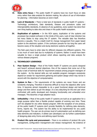 10Indian Public Health IT Assessment - National Health Systems Resource Centre and Taurus Glocal Consulting – 2011
www.nhsrcindia.org, www.taurusglocal.com
II. Data entry focus – The public health IT systems have too much focus on data
entry rather than data analysis for decision making. No culture of use of information
for planning – information becomes an end in itself.
III. Lack of Standards – There is total lack of standards in public health IT systems -
Technology architecture, Data standards, Disease and procedure codes and
Interoperability standards. In absence of any guidelines, every system has done their
own thing leading to data silos and chaos in the public health ecosystem.
IV. Duplication of systems – In the RCH space, duplication of the systems and
processes has created confusion in the minds of the users. Lack of clear direction has
led many States to stop using the IT system. The valuable data has therefore
become a casualty. This is a death knell for change management from paper based
system to the electronic system. If the confusion prevails for too long the users will
become weary of the situation and dump electronic systems all together.
The field users have to enter data for different diseases into different systems. This
is too much of work load due to multiplicity of systems. Rather it would have been
valuable to have a single product which allows reporting and data analysis for
various disease programs.
c. TECHNOLOGY LEARNINGS
I. Poor System Design - Most of the Public Health IT systems are poorly designed
and haven’t achieved desired objectives. One of the reasons that come out of the
study is lack of technical skills for requirement analysis among program managers of
the system. As the desired skills are not available program managers excessively
depend on vendor for requirement gathering and system design which may not be in
accord with the objective of computerisation.
II. System in flux – The requirements of the systems are never frozen and are
constantly changing. Therefore it becomes difficult to trace the objective after some
time. It becomes almost impossible to do a good functional design and technical
design and then deliver as per the design. It is very disturbing for the end user when
confronted with partly developed and changing functionality and unhandled error
messages. This becomes a huge adoption issue.
III. Inflexibility – Most of the public health IT systems are built as an application for a
single purpose rather than a flexible product capable of evolving over time. These
can’t be adapted for any other disease program. With the exception of one product,
all the public health IT systems don’t provide flexibility for defining data elements,
forms, reports etc. This system has the ability to be implemented for any public
health program. The user can do primary level of customisation such as defining own
data elements and indicators. A skilled user (developer) can do further customisation
of designing data entry Forms and defining report formats.
IV. Product life cycle and procurement - There is no evidence of product life cycle
management, configuration management and release management. No evidence of
 