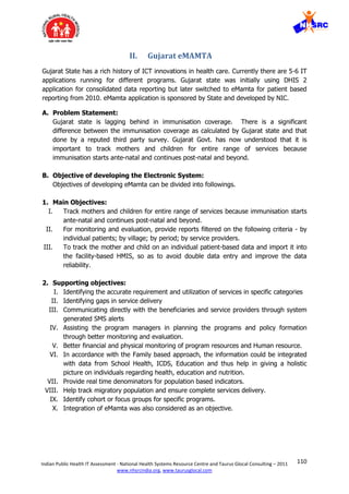 110Indian Public Health IT Assessment - National Health Systems Resource Centre and Taurus Glocal Consulting – 2011
www.nhsrcindia.org, www.taurusglocal.com
II. Gujarat eMAMTA
Gujarat State has a rich history of ICT innovations in health care. Currently there are 5-6 IT
applications running for different programs. Gujarat state was initially using DHIS 2
application for consolidated data reporting but later switched to eMamta for patient based
reporting from 2010. eMamta application is sponsored by State and developed by NIC.
A. Problem Statement:
Gujarat state is lagging behind in immunisation coverage. There is a significant
difference between the immunisation coverage as calculated by Gujarat state and that
done by a reputed third party survey. Gujarat Govt. has now understood that it is
important to track mothers and children for entire range of services because
immunisation starts ante-natal and continues post-natal and beyond.
B. Objective of developing the Electronic System:
Objectives of developing eMamta can be divided into followings.
1. Main Objectives:
I. Track mothers and children for entire range of services because immunisation starts
ante-natal and continues post-natal and beyond.
II. For monitoring and evaluation, provide reports filtered on the following criteria - by
individual patients; by village; by period; by service providers.
III. To track the mother and child on an individual patient-based data and import it into
the facility-based HMIS, so as to avoid double data entry and improve the data
reliability.
2. Supporting objectives:
I. Identifying the accurate requirement and utilization of services in specific categories
II. Identifying gaps in service delivery
III. Communicating directly with the beneficiaries and service providers through system
generated SMS alerts
IV. Assisting the program managers in planning the programs and policy formation
through better monitoring and evaluation.
V. Better financial and physical monitoring of program resources and Human resource.
VI. In accordance with the Family based approach, the information could be integrated
with data from School Health, ICDS, Education and thus help in giving a holistic
picture on individuals regarding health, education and nutrition.
VII. Provide real time denominators for population based indicators.
VIII. Help track migratory population and ensure complete services delivery.
IX. Identify cohort or focus groups for specific programs.
X. Integration of eMamta was also considered as an objective.
 