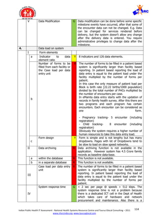114Indian Public Health IT Assessment - National Health Systems Resource Centre and Taurus Glocal Consulting – 2011
www.nhsrcindia.org, www.taurusglocal.com
V Data Modification G Data modification can be done before some specific
milestone events have occurred, after that some of
the encounter data can not be changed. E.g. Data
can be changed for services rendered before
delivery, but the system doesn’t allow any change
after the delivery data is entered. You require
administrative privileges to change data after the
milestone.
4. Data load on system
I Form elements
a Indicator to data
element ratio
Y 8 indicators and 126 data elements.
b
Number of forms to be
filled from each facility or
the Case load per data
entry unit
R The number of forms to be filled in a patient based
system is significantly larger than facility based
reporting. In patient based reporting the load of
data entry is equal to the patient load under the
facility multiplied by the number of forms per
patient.
In this case the only measure of patient load per
Block is birth rate [22.22 births/1000 population]
divided by the total number of PHCs multiplied by
the number of encounters per case.
In eMamta data entry starts with the updation of
records in family health survey. After this there are
two programs and each program has certain
encounters. Each encounter can be considered as
one form.
- Pregnancy tracking- 5 encounter (including
registration)
- Child tracking- 8 encounter (including
registration)
Obviously the system requires a higher number of
human resources to take this data entry load.
c
Form design Y Form is simple and is not lengthy but has many
dropdowns. Pages with lot of Dropdowns tend to
be slow to load on slow speed networks.
II Data archiving R Data archiving function is not available in the
application. However system has 4.5 Crore family
records as baseline data-base.
a within the database R This function is not available.
b in a separate database R This function is not available.
III
Case load per data entry
unit
R The number of forms to be filled in a patient based
system is significantly larger than facility based
reporting. In patient based reporting the load of
data entry is equal to the patient load under the
facility multiplied by the number of forms per
patient.
IV
System response time G < 2 sec per page @ speeds > 512 kbps. The
system response time is not a problem because
there is a dedicated ICT cell in the Dept of Health
which takes care of hardware and network
procurement and maintenance. Also there is a
 