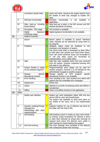 117Indian Public Health IT Assessment - National Health Systems Resource Centre and Taurus Glocal Consulting – 2011
www.nhsrcindia.org, www.taurusglocal.com
corrections (Audit trails) whom and when. However the system doesn’t have
the details of what was changed to enable roll-
back.
II Roll-back functionality R Roll-back functionality is not available in
application.
III Data back-up including
tiered backup
G Data back-up is taken in the NIC servers and NIC
decides periodicity of backup.
IV Encryption - PKI usage G This function is available.
V Digital Signature
Certificate Usage
R Digital signature functionality is not available.
11. System Functions
I Search G Search option is available to search individual
cases. Records can be searched by using name or
by using ID.
II Feedback G Helpdesk option exists for feedback to the
developers and designers of system.
Call centre [help desk] is developed at State Office
to help solve user queries and record their issues.
From call centre technical issues are forwarded to
IT cell and other issues are forwarded to
implementation unit in State office.
III Help Y Help files were available earlier but now removed
from the system. However sustained trainings and
help desk is very effective.
IV System flexible to adapt
to any Disease Program?
Y Programmatically same design can be used for
another program; however it is not flexible for the
administrator to apply to another program.
V Disease Specific
Educational Content
R Disease specific or RCH program specific
educational content is not available.
VI Error handling G Error handling is fair. User receives error alerts with
options and not unhandled error messages.
VII Deployment Online only
a Online G eMamta is currently functioning online and offline is
not planned.
b Offline R There is no offline function in the application.
12. Other
I Mobile user interface Y System can send registration status SMS and due
service SMS to users and beneficiaries.
The system has capability to send work plans on
the mobile of the users, but is not implemented
yet.
II Capacity building/Change
Management
Methodology after initial
implementation
Y Capacity building for use of eMamta was done by
the State with the help of NIC.
a Skill Building G Skill building is done in mostly as class room hands-
on training. Initial orientations for districts is done
at state level followed by phase-wise trainings at
regional level where five districts were called in
each training for hands-holding and support.
(i) One time training G One time trainings were provided to the districts
with subsequent phase-wise trainings.
 