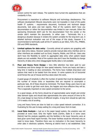 11Indian Public Health IT Assessment - National Health Systems Resource Centre and Taurus Glocal Consulting – 2011
www.nhsrcindia.org, www.taurusglocal.com
version control for each release. The systems have turned into applications that are
constantly in flux.
Procurement is insensitive to software lifecycle and technology obsolescence. The
software development lifecycle documents were not traceable in most of the public
health IT systems - requirements document, functional and technical design
documents, test plans and test reports. Most of the systems didn’t have any
documentation or rather the documentation was limited to user manuals. Either the
sponsoring Directorate didn’t ask for the documentation from the vendor or the
vendor didn’t maintain the documents. In either case - Technically this is a
dangerous situation because it renders the system unviable for the long-term use. A
detailed technical evaluation was out of the scope of this study; however it is
recommended to technically audit all the IT systems as per SDLC, PLM, ITIL, PMBOK,
ISO and CMMI standards.
V. Limited options for data entry - Currently almost all systems are grappling with
poor data entry status. However systems provide manual data entry interface and no
other interfaces are enabled such as Excel, Imports, Mobile, and IVR etc. Users also
don’t have the flexibility to switch to aggregated data entry when patient based
details are not available. Most of the systems also don’t have the flexibility to change
hierarchy of data entry when disaggregate facility data is not available.
VI. Poor and Heavy Form Design – Very little attention has been paid to user
friendliness and forms design for slow speed networks. Forms are heavy and take a
long time in loading on slow connections. The forms have multiple drop-down and
options that need to be loaded from the server. In some systems lot of horizontal
scroll forces the use of mouse and thus slows down the work.
A good gauge of simplicity is often the number of panels that must be displayed and
the number of mouse clicks or keystrokes that are required to accomplish a
particular task. All of these should be minimized. The fewer things users have to see
and do in order to get their work done, the happier and more effective they will be.
This is especially important on slow speed connection to the server.
In a good design, all the forms should be of approximately same length and similar
data element types and should take approximately the same amount of time to fill.
It’s a bad design to have forms of different lengths. A long form should be split into
2 if it needs a lot of scrolling.
Long and heavy forms are slow to load on a slow speed network connection. It is
frustrating for the user to keep waiting for a long and heavy form to load.
VII. Local Data Analysis – Just as in the paper based system, the analytics was not
provided at every level. Only the higher levels [Centre, State & in some cases
District] had the analysis capability and the facilities in the lower hierarchy were at
best given some fixed report formats. The lower facilities would be informed only on
need to know basis. Therefore there was no motivation in the lower hierarchy to
enter data in electronic systems. Planning at district level is not established. Data
 