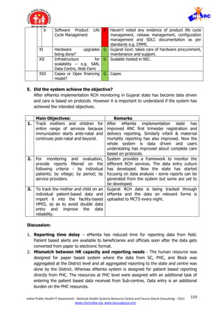 119Indian Public Health IT Assessment - National Health Systems Resource Centre and Taurus Glocal Consulting – 2011
www.nhsrcindia.org, www.taurusglocal.com
b Software Product Life
Cycle Management
R Haven’t noted any evidence of product life cycle
management, release management, configuration
management and SDLC documentation as per
standards e.g. CMMI.
XI Hardware upgrades
being done?
G Gujarat Govt. takes care of hardware procurement,
maintenance and support.
XII Infrastructure for
scalability – e.g. SAN,
Data Centre, Web Farm
G Scalable hosted in NIC.
XIII Capex or Opex financing
model?
G Capex
E. Did the system achieve the objective?
After eMamta implementation RCH monitoring in Gujarat state has become data driven
and care is based on protocols. However it is important to understand if the system has
achieved the intended objectives.
Main Objectives: Remarks
1. Track mothers and children for
entire range of services because
immunization starts ante-natal and
continues post-natal and beyond.
After eMamta implementation state has
improved ANC first trimester registration and
delivery reporting. Similarly infant & maternal
mortality reporting has also improved. Now the
whole system is data driven and users
understating has improved about complete care
based on protocols.
2. For monitoring and evaluation,
provide reports filtered on the
following criteria - by individual
patients; by village; by period; by
service providers.
System provides a framework to monitor the
different RCH services. The data entry culture
has developed. Now the state has started
focusing on data analysis - some reports can be
generated from the system but some are yet to
be developed.
3. To track the mother and child on an
individual patient-based data and
import it into the facility-based
HMIS, so as to avoid double data
entry and improve the data
reliability.
Gujarat RCH data is being tracked through
eMamta and the data on relevant forms is
uploaded to MCTS every night.
Discussion:
1. Reporting time delay – eMamta has reduced time for reporting data from field.
Patient based alerts are available to beneficiaries and officials soon after the data gets
converted from paper to electronic format.
2. Mismatch between HR capacity and reporting needs - The human resource was
designed for paper based system where the data from SC, PHC, and Block was
aggregated at the District level and all aggregated reporting to the state and centre was
done by the District. Whereas eMamta system is designed for patient based reporting
directly from PHC. The resources at PHC level were assigned with an additional task of
entering the patient based data received from Sub-centres. Data entry is an additional
burden on the PHC resources.
 