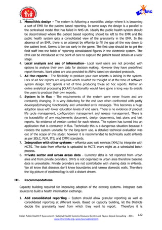 120Indian Public Health IT Assessment - National Health Systems Resource Centre and Taurus Glocal Consulting – 2011
www.nhsrcindia.org, www.taurusglocal.com
3. Monolithic design – The system is following a monolithic design where it is becoming
a sort of EMR for the patient based reporting. In some ways the design is a parallel to
the centralised model that has failed in NHS UK. Ideally the public health system should
be decentralised where the patient based reporting should be left to the EMR and the
public health system gets a consolidated view of the granularity in the EMR. In the
absence of an EMR, there is an attempt by eMamta to fill the gap all the way down to
the patient level. Seems to be too early in the game. The first step should be to get the
field staff into the habit of reporting consolidated figures in the electronic system. The
EMR can be introduced at the point of care to capture the patient based details at a later
stage.
4. Local analysis and use of information– Local level users are not provided with
options to analyse their own data for decision making. However they have predefined
report formats. Work plans are also provided to ANMs based on standard protocols.
5. Ad Hoc reports - The flexibility to produce your own reports is lacking in the system.
Lots of ad hoc reports are required which couldn’t be thought of at the time of software
system design. NIC spends a lot of time producing these ad hoc reports. Rather an
online analytical processing [OLAP] functionality would have gone a long way to enable
the users to produce their own reports.
6. System is in flux - The requirements of the system were never frozen and are
constantly changing. It is very disturbing for the end user when confronted with partly
developed/changing functionality and unhandled error messages. This becomes a huge
adoption issue with lower education levels of end users. There is no evidence of product
life cycle management, configuration management and release management. There is
no traceability of any requirements document, design documents, test plans and test
reports. No evidence of version control for each release. The system has turned into an
application that is constantly in flux. Technically this is a dangerous situation because it
renders the system unviable for the long-term use. A detailed technical evaluation was
out of the scope of this study; however it is recommended to technically audit eMamta
as per SDLC, PLM, ITIL and CMMI standards.
7. Integration with other systems – eMamta uses web services [XML] to integrate with
MCTS. The data from eMamta is uploaded to MCTS every night as a scheduled batch
process.
8. Private sector and urban areas data - Currently data is not reported from urban
area and from private providers. DFHS is not organised in urban area therefore baseline
data is unavailable. Private providers are not comfortable with sharing data in eMamta.
We all know that diseases don’t know boundaries and narrow domestic walls. Therefore
the big picture of epidemiology is still a distant dream.
III. Recommendations
Capacity building required for improving adoption of the existing systems. Integrate data
sources to build a health information exchange.
1. Add consolidated reporting – System should allow granular reporting as well as
consolidated reporting at different levels. Based on capacity building, let the Districts
decide the granularity level from which they want to report. Therefore it is
 