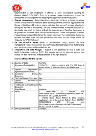 121Indian Public Health IT Assessment - National Health Systems Resource Centre and Taurus Glocal Consulting – 2011
www.nhsrcindia.org, www.taurusglocal.com
recommended to add functionality in eMamta to allow consolidated reporting for
districts/ blocks/ CHCs/ PHCs. Then do a massive change management to push the
facilities that are lagging behind in adopting the reporting in electronic systems.
2. Change Management - Patient based reporting is the right thing to do but it is a huge
cultural change from the traditional paper based system that works on aggregated data.
History of Healthcare-IT systems clearly indicates that one can’t achieve adoption by
forcing the workers to do anything. The only successful model to improve adoption is a
democratic way which is inclusive and not the autocratic way. Therefore there needs to
be greater and sustained focus on capacity building and change management. Constant
interventions are required to change the human behaviour. The resistance to change is a
problem that needs to be removed step-by-step over time. Sudden change makes the
frog jump out of the hot water.
3. Fix the technical issues related to requirements, design, product life cycle
management, release management etc. Technically stabilise the system so that the long-
term viability improves and the data is secure.
4. Integration and Data Analysis – Gujarat is well positioned to build a state level
health information exchange [HIE]. The thought process to integrate various data
sources for data warehouse and data analysis is the right direction.
Sources of Data for the report:
Sl. Sources of Data Remarks
1 Interview of stakeholders 19/Dec/2011 - Had a meeting with the NIC team &
eMamta team @ Juni Commissionrate Gandhinagar.
2 System Requirement
Specifications Document
NA
3 Functional Design
Document
NA
4 Technical Design Document NA
5 System Architecture
Document
NA
6 Test Cases and Test Report
Document
NA
7 User Manual Available.
8 Other - Presentation on eMamta from
nrhm.hmmis.nic.in/.../EMamta%20Mother%20and%20C
hild%20 on 12/12/2011, 12:00 PM
- eMamta Name Based Mother & Child Tracking
Application, An e-Governance Bulletin from GUJARAT
INFORMATICS LTD Accessed from
http://www.gujaratinformatics.com/pdf/E-Mamta.pdf ,
on 12/12/2011, 3:30 PM
9 Live System Demo Available.
 
