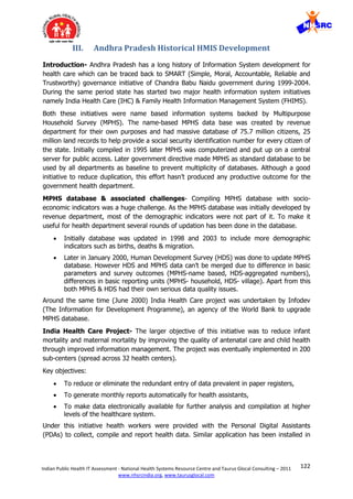 122Indian Public Health IT Assessment - National Health Systems Resource Centre and Taurus Glocal Consulting – 2011
www.nhsrcindia.org, www.taurusglocal.com
III. Andhra Pradesh Historical HMIS Development
Introduction- Andhra Pradesh has a long history of Information System development for
health care which can be traced back to SMART (Simple, Moral, Accountable, Reliable and
Trustworthy) governance initiative of Chandra Babu Naidu government during 1999-2004.
During the same period state has started two major health information system initiatives
namely India Health Care (IHC) & Family Health Information Management System (FHIMS).
Both these initiatives were name based information systems backed by Multipurpose
Household Survey (MPHS). The name-based MPHS data base was created by revenue
department for their own purposes and had massive database of 75.7 million citizens, 25
million land records to help provide a social security identification number for every citizen of
the state. Initially compiled in 1995 later MPHS was computerized and put up on a central
server for public access. Later government directive made MPHS as standard database to be
used by all departments as baseline to prevent multiplicity of databases. Although a good
initiative to reduce duplication, this effort hasn’t produced any productive outcome for the
government health department.
MPHS database & associated challenges- Compiling MPHS database with socio-
economic indicators was a huge challenge. As the MPHS database was initially developed by
revenue department, most of the demographic indicators were not part of it. To make it
useful for health department several rounds of updation has been done in the database.
 Initially database was updated in 1998 and 2003 to include more demographic
indicators such as births, deaths & migration.
 Later in January 2000, Human Development Survey (HDS) was done to update MPHS
database. However HDS and MPHS data can’t be merged due to difference in basic
parameters and survey outcomes (MPHS-name based, HDS-aggregated numbers),
differences in basic reporting units (MPHS- household, HDS- village). Apart from this
both MPHS & HDS had their own serious data quality issues.
Around the same time (June 2000) India Health Care project was undertaken by Infodev
(The Information for Development Programme), an agency of the World Bank to upgrade
MPHS database.
India Health Care Project- The larger objective of this initiative was to reduce infant
mortality and maternal mortality by improving the quality of antenatal care and child health
through improved information management. The project was eventually implemented in 200
sub-centers (spread across 32 health centers).
Key objectives:
 To reduce or eliminate the redundant entry of data prevalent in paper registers,
 To generate monthly reports automatically for health assistants,
 To make data electronically available for further analysis and compilation at higher
levels of the healthcare system.
Under this initiative health workers were provided with the Personal Digital Assistants
(PDAs) to collect, compile and report health data. Similar application has been installed in
 