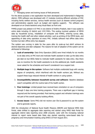 124Indian Public Health IT Assessment - National Health Systems Resource Centre and Taurus Glocal Consulting – 2011
www.nhsrcindia.org, www.taurusglocal.com
 Managing career and training issues of field personnel.
For the above purpose a new application has been developed and implemented in Nalgonda
district. FIMS software was developed with 17 modules involving different activities of PHC
including family welfare services, various health services (such as disease control program)
and administrative aspects (such as budget and logistics support). The software was
developed on an Oracle backend using Visual Basic as front end.
FHMIS project was piloted in 67 PHC in one district of Andhra Pradesh, later it was scaled to
entire state including 22 district and 1319 PHCs. This scaling involved updation of MPHS
data by household survey, installation of computer and FHMIS, entering survey data,
training the health staff and other related activities: such as printing of the MPHS book, and
appointing of data entry operators at every PHC. Initially software had offline data entry
function but later offline entry has stopped.
The system was running in state for few years after its scale-up but didn’t achieve its
desired objectives and later collapsed. The reasons for lack of adoption of the system can be
attributed to followings-
1. Lack of ownership- Data Entry Operators (DEO) were hired initially for six months
to do data entry at PHC level and motivate health assistant to take up the data entry
job later-on but DEOs failed to motivate health assistants for data entry. Also there
was no incentive for the health assistants to do this additional job. Health assistants
never asked for the schedules and haven’t considered it as a support tool.
2. Multiple bugs in the system- Software had multiple unattended bugs with varying
degree of complexity, which interfered with the health workers job. Without any
support these bugs reduced interest of health workers in using system.
3. Incompatibility between household survey and software- Baseline database
wasn’t compatible with the routine task of the health worker.
4. Poor trainings- Limited people have received basic orientation on use of computers
through 5 days one time training programs. There was a significant gap in training
required and the training provided. Post training support and refresher trainings were
not part of the overall capacity building efforts.
5. Access issues- Some PHCs did not receive user IDs & password to use the system
and to generate reports.
With the introduction of National Rural Health Missions (NRHM) and National HMIS Web
Portal, state shifted to aggregate data reporting and started using HMIS Web Portal for
aggregate district data reporting since 2008 onwards. Later with the increasing national
interest to report name based data State also started reporting name-based data for
pregnancy and immunization tracking using DHIS-2.0 from August 2011.
 